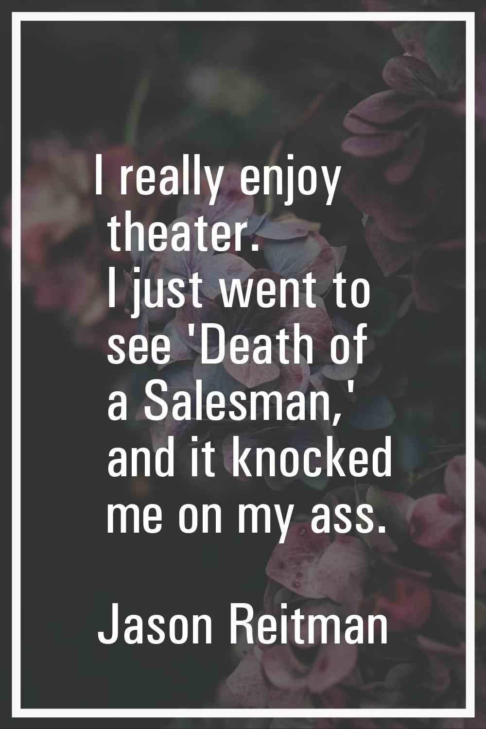 I really enjoy theater. I just went to see 'Death of a Salesman,' and it knocked me on my ass.