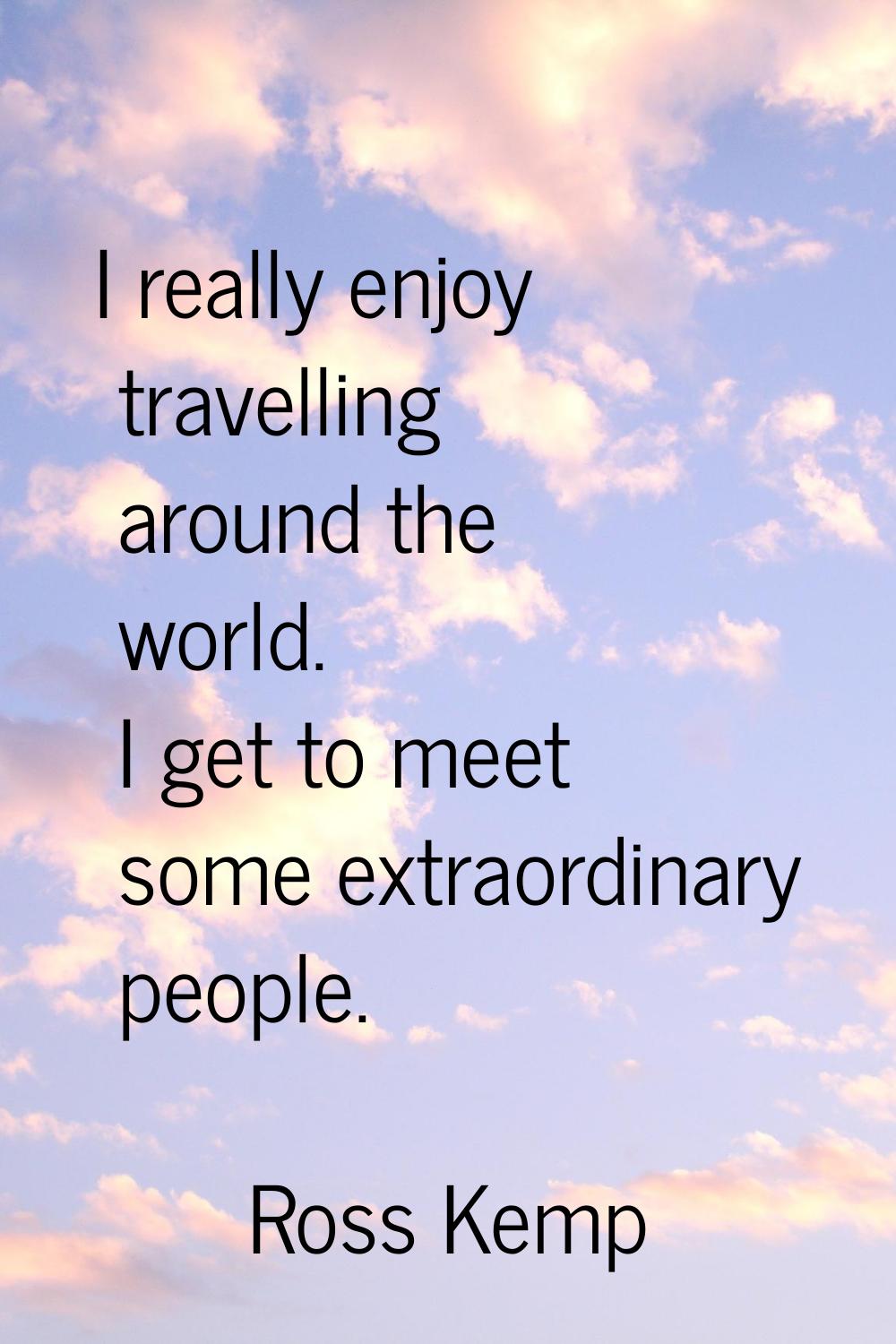 I really enjoy travelling around the world. I get to meet some extraordinary people.