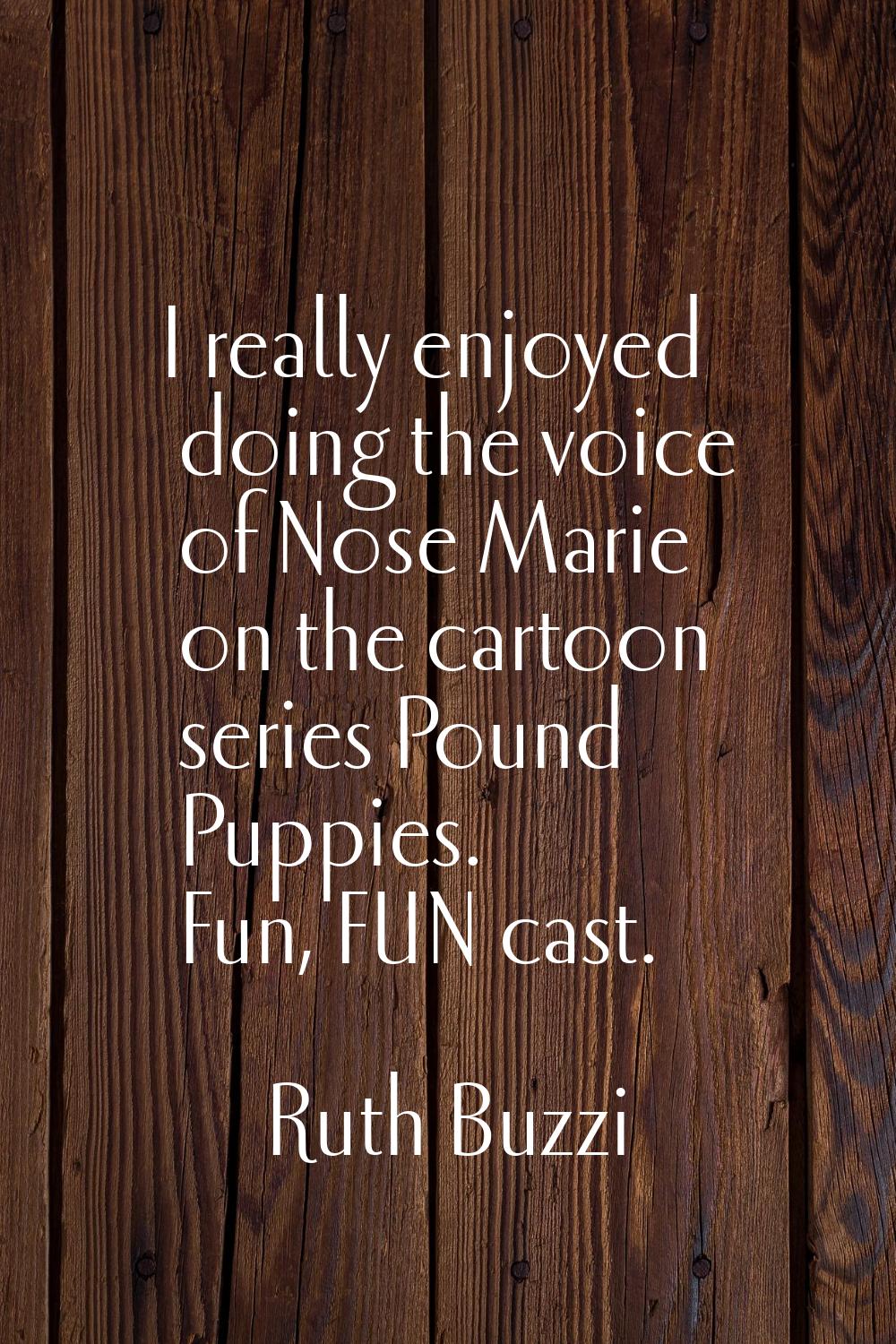 I really enjoyed doing the voice of Nose Marie on the cartoon series Pound Puppies. Fun, FUN cast.