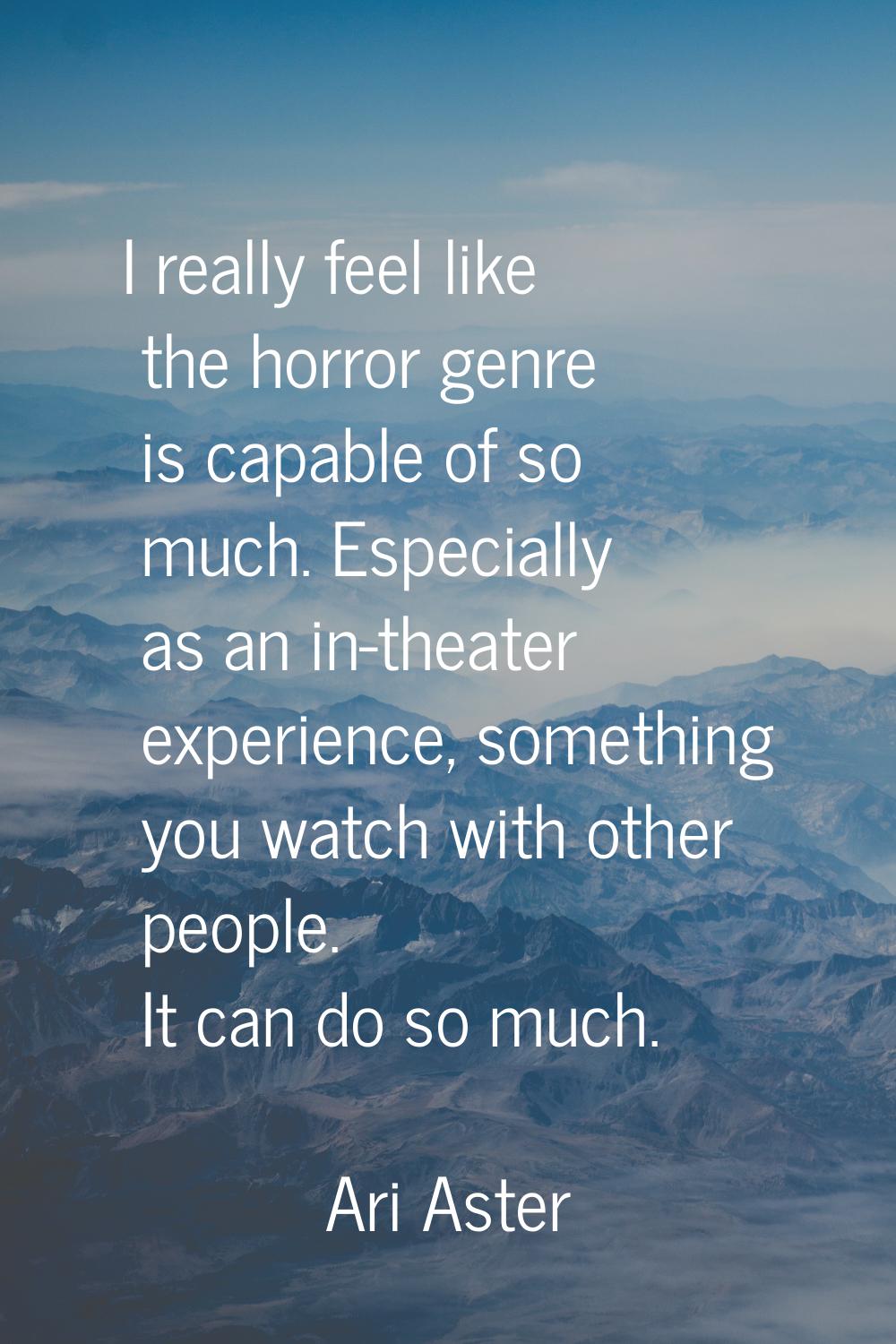I really feel like the horror genre is capable of so much. Especially as an in-theater experience, 