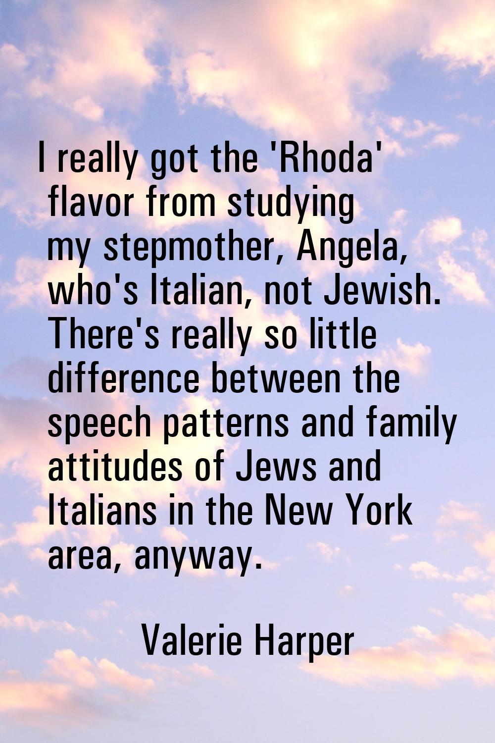 I really got the 'Rhoda' flavor from studying my stepmother, Angela, who's Italian, not Jewish. The