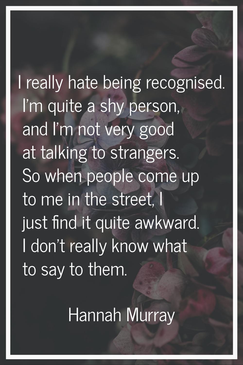 I really hate being recognised. I'm quite a shy person, and I'm not very good at talking to strange
