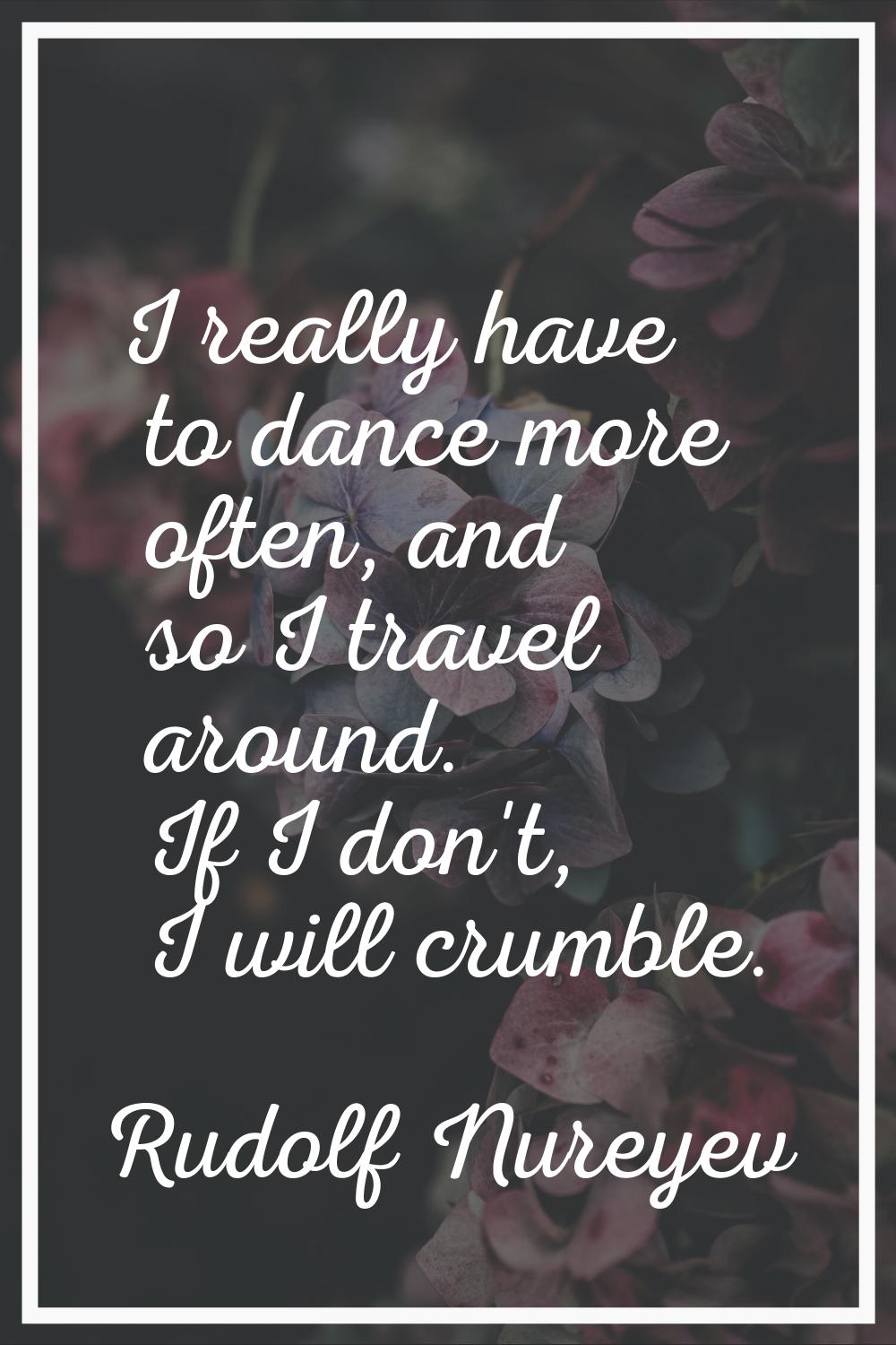 I really have to dance more often, and so I travel around. If I don't, I will crumble.