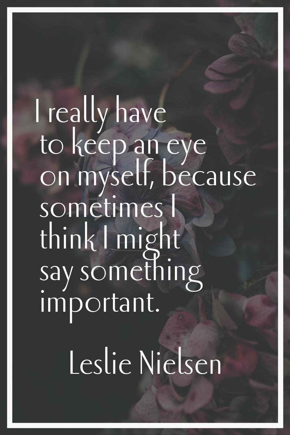 I really have to keep an eye on myself, because sometimes I think I might say something important.