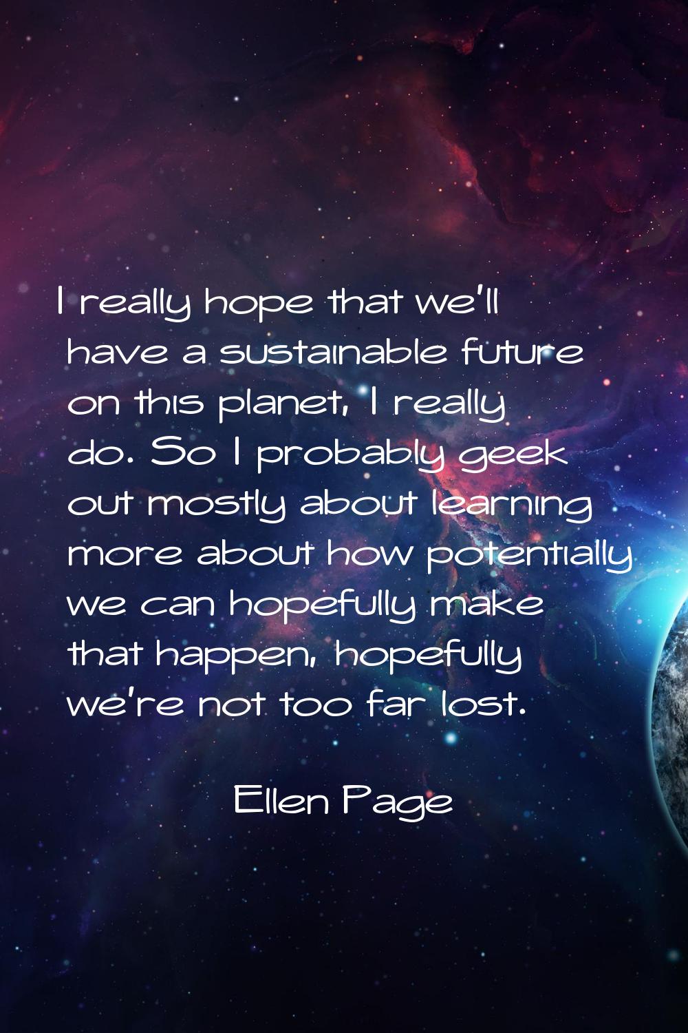 I really hope that we'll have a sustainable future on this planet, I really do. So I probably geek 