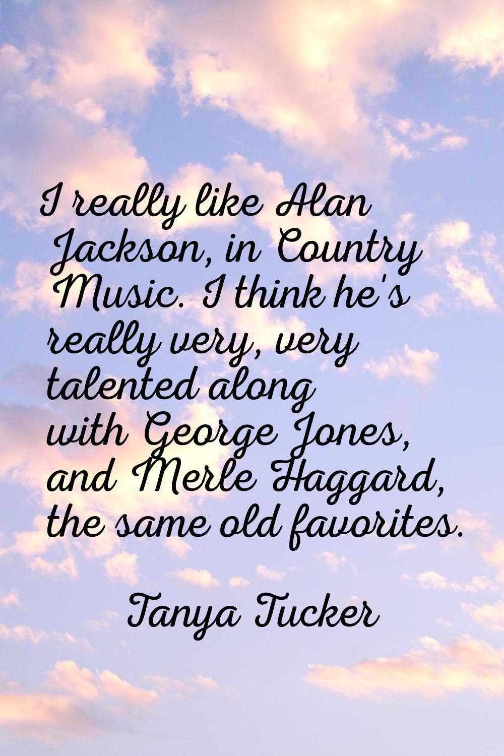 I really like Alan Jackson, in Country Music. I think he's really very, very talented along with Ge