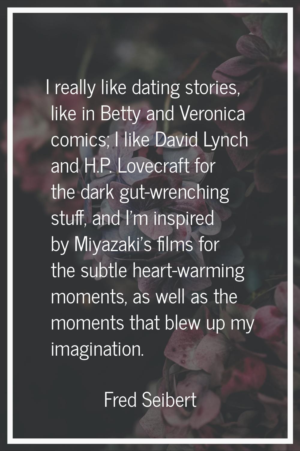 I really like dating stories, like in Betty and Veronica comics; I like David Lynch and H.P. Lovecr