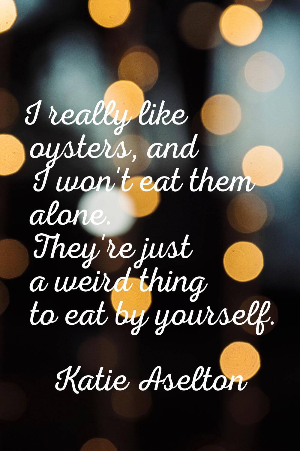 I really like oysters, and I won't eat them alone. They're just a weird thing to eat by yourself.