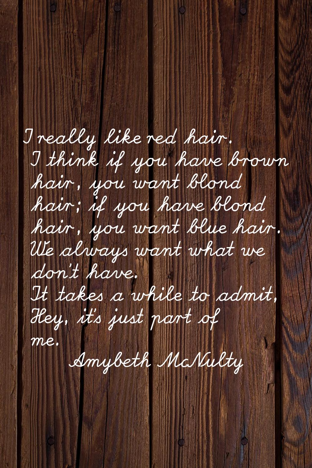 I really like red hair. I think if you have brown hair, you want blond hair; if you have blond hair