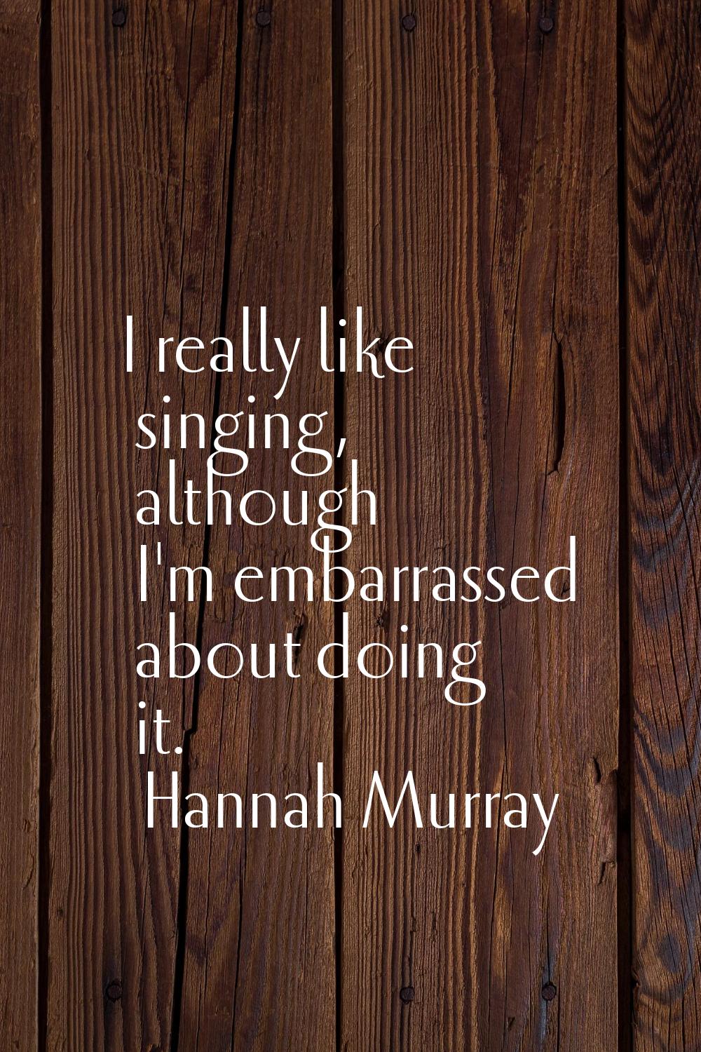 I really like singing, although I'm embarrassed about doing it.
