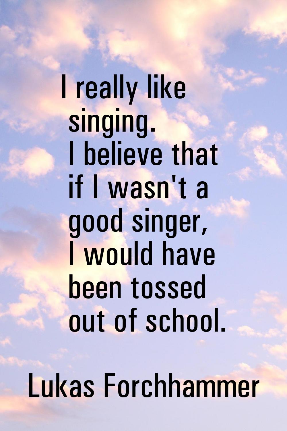 I really like singing. I believe that if I wasn't a good singer, I would have been tossed out of sc