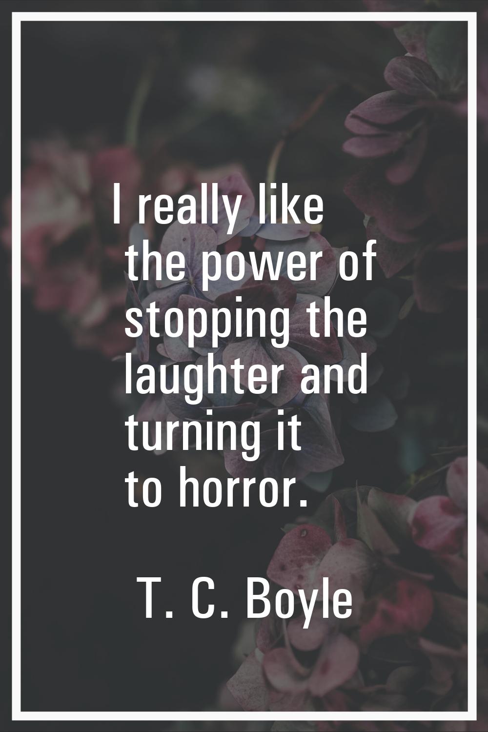 I really like the power of stopping the laughter and turning it to horror.