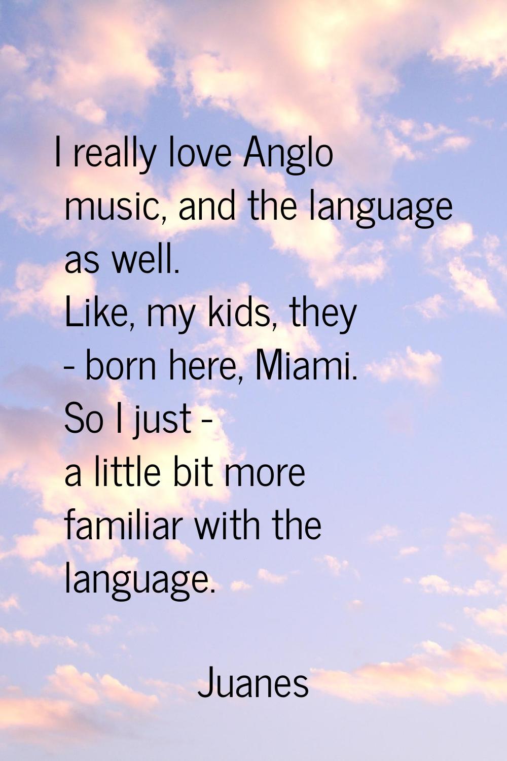 I really love Anglo music, and the language as well. Like, my kids, they - born here, Miami. So I j