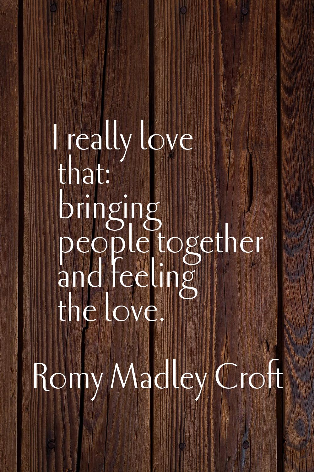 I really love that: bringing people together and feeling the love.