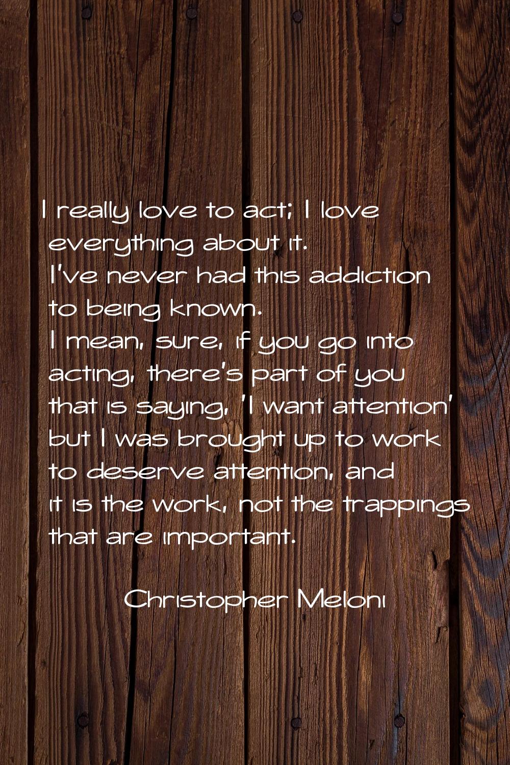 I really love to act; I love everything about it. I've never had this addiction to being known. I m