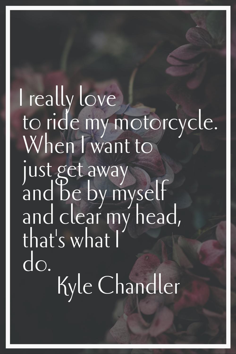 I really love to ride my motorcycle. When I want to just get away and be by myself and clear my hea