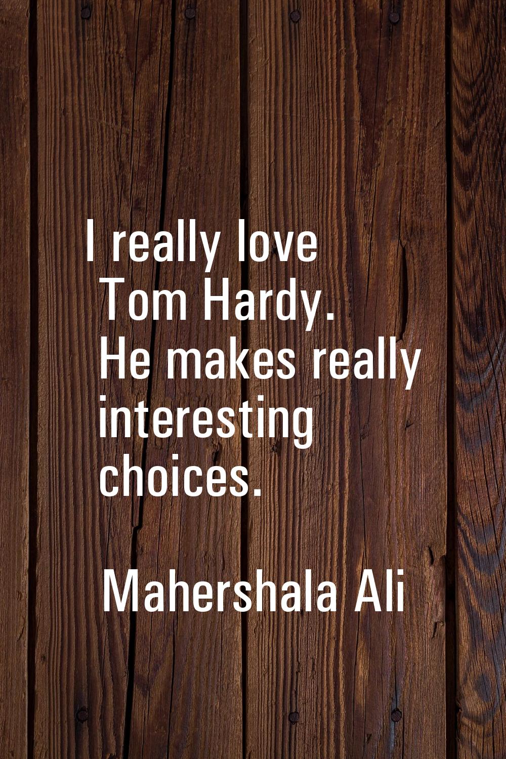 I really love Tom Hardy. He makes really interesting choices.
