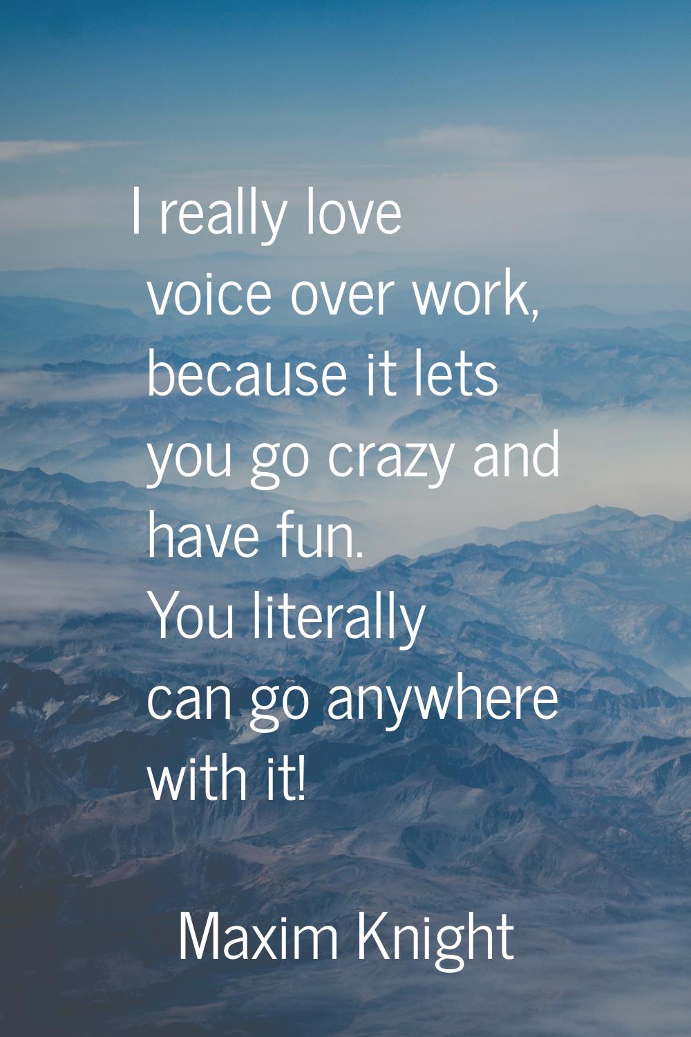 I really love voice over work, because it lets you go crazy and have fun. You literally can go anyw