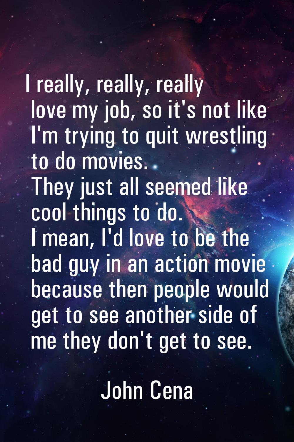 I really, really, really love my job, so it's not like I'm trying to quit wrestling to do movies. T