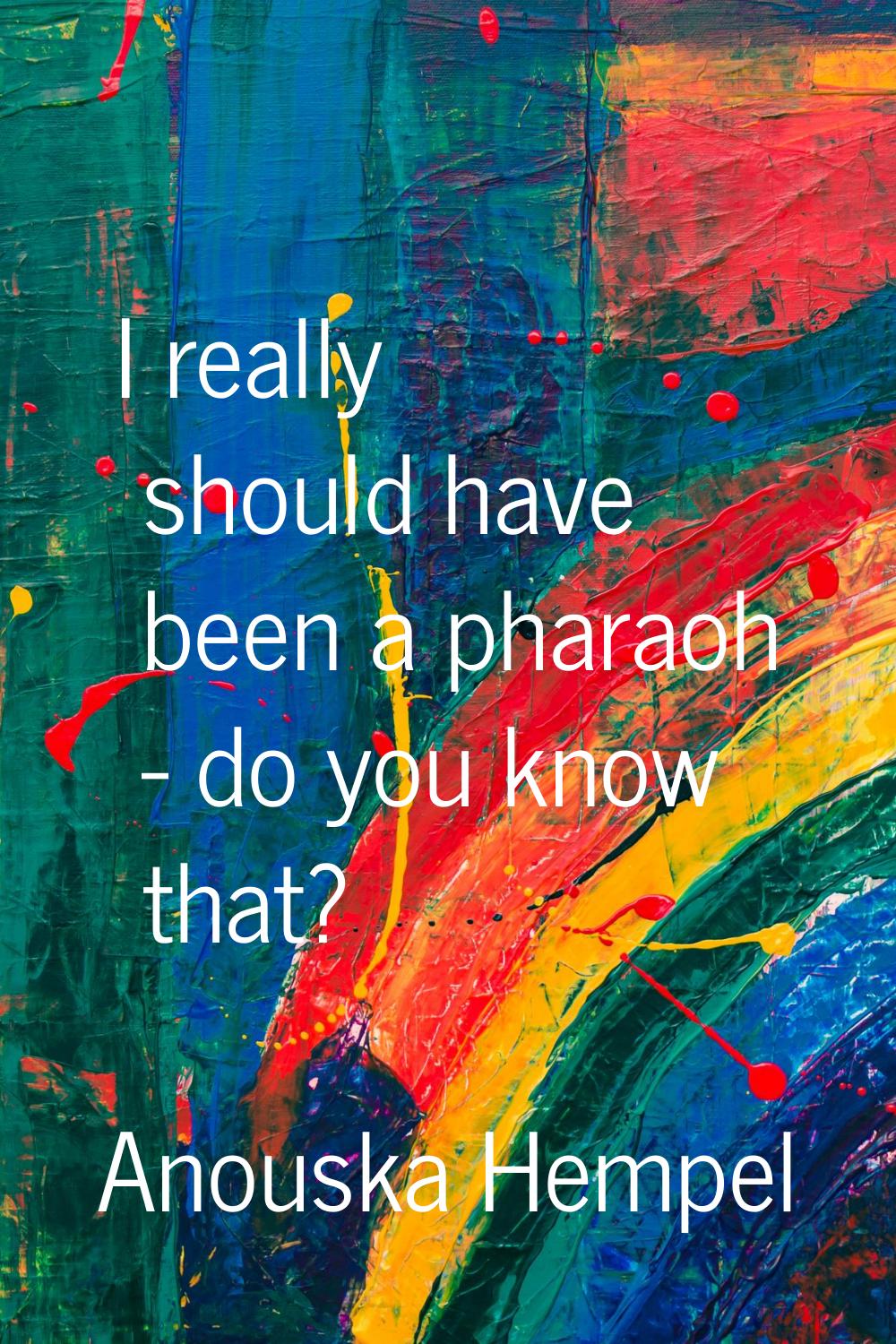 I really should have been a pharaoh - do you know that?