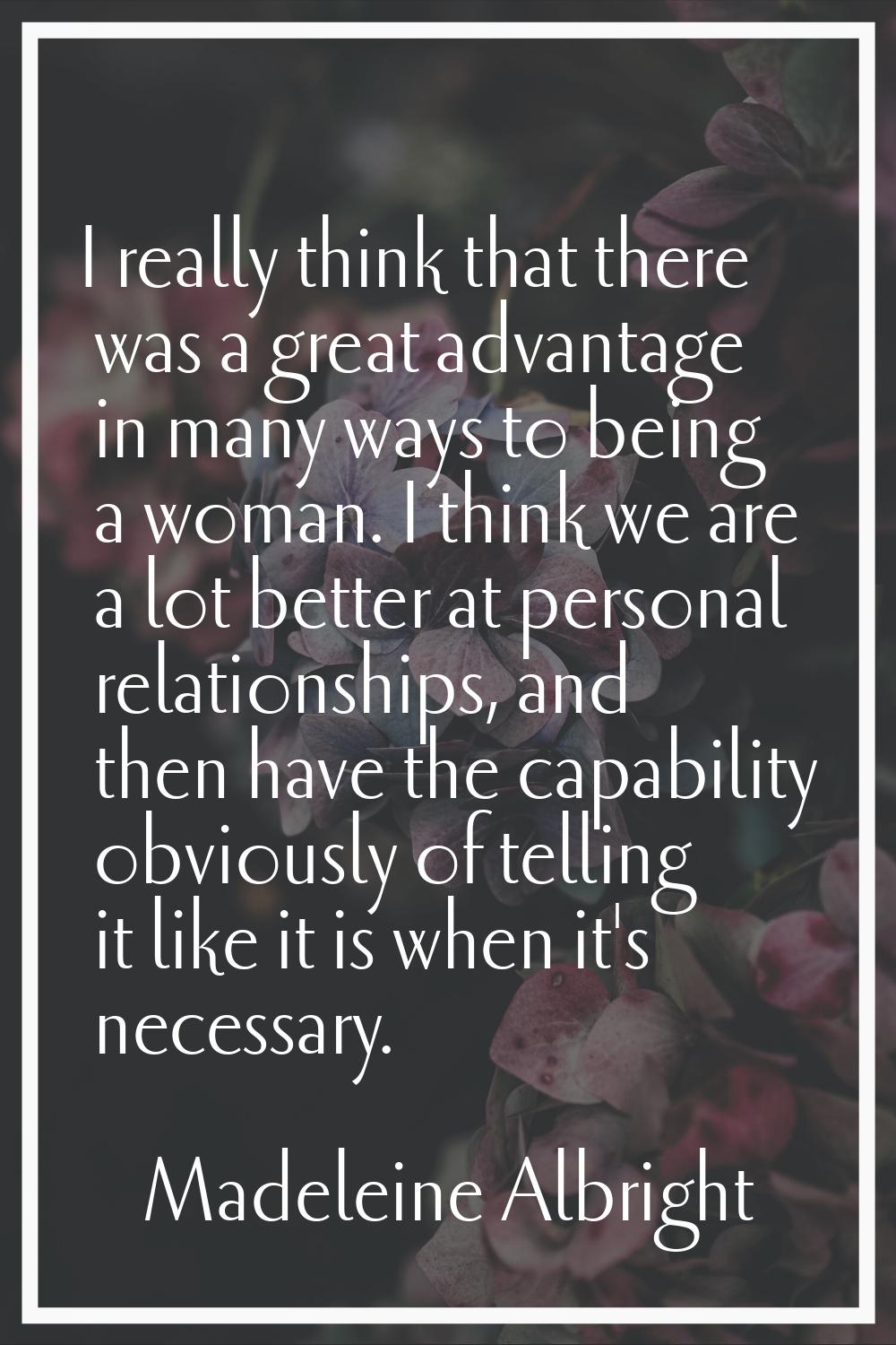 I really think that there was a great advantage in many ways to being a woman. I think we are a lot
