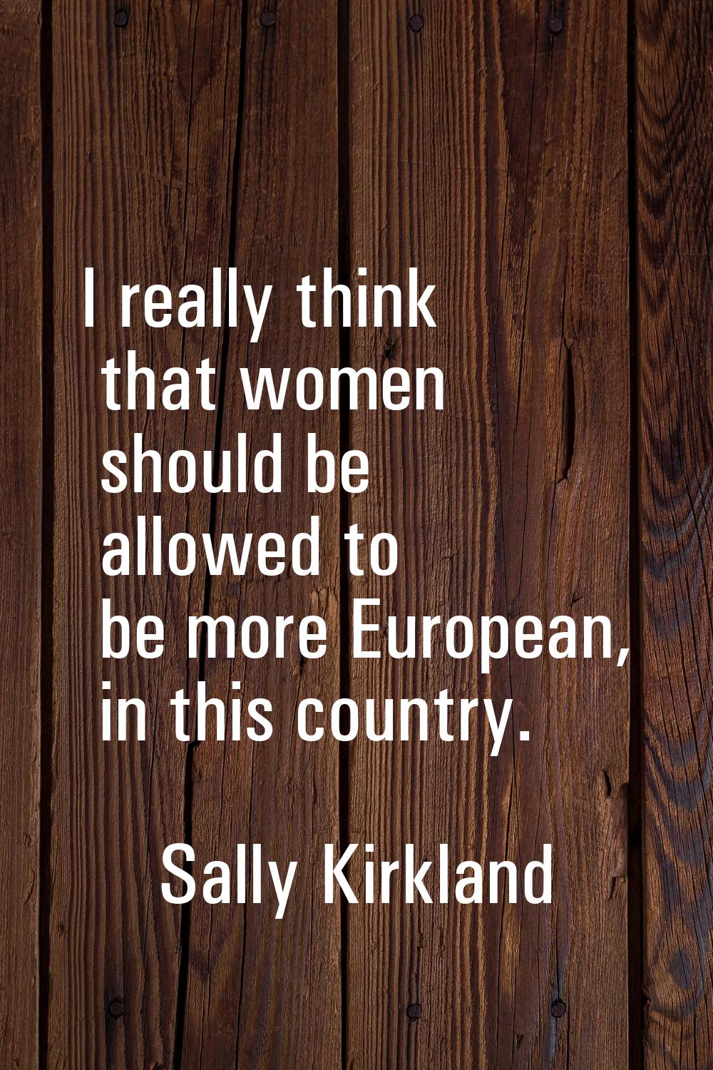 I really think that women should be allowed to be more European, in this country.