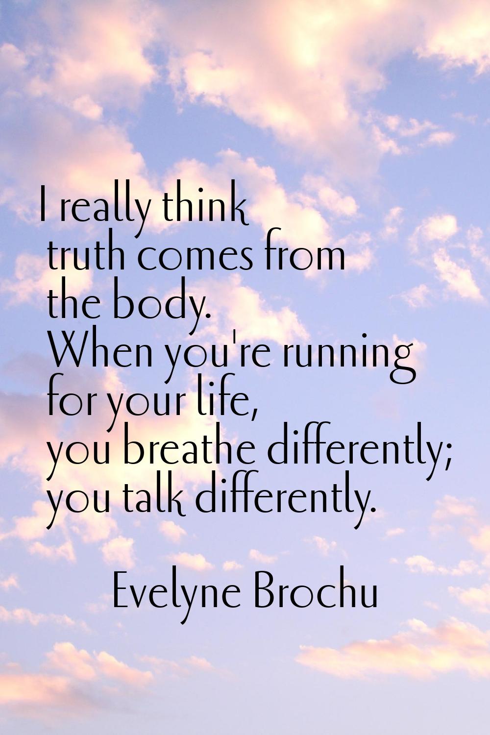 I really think truth comes from the body. When you're running for your life, you breathe differentl