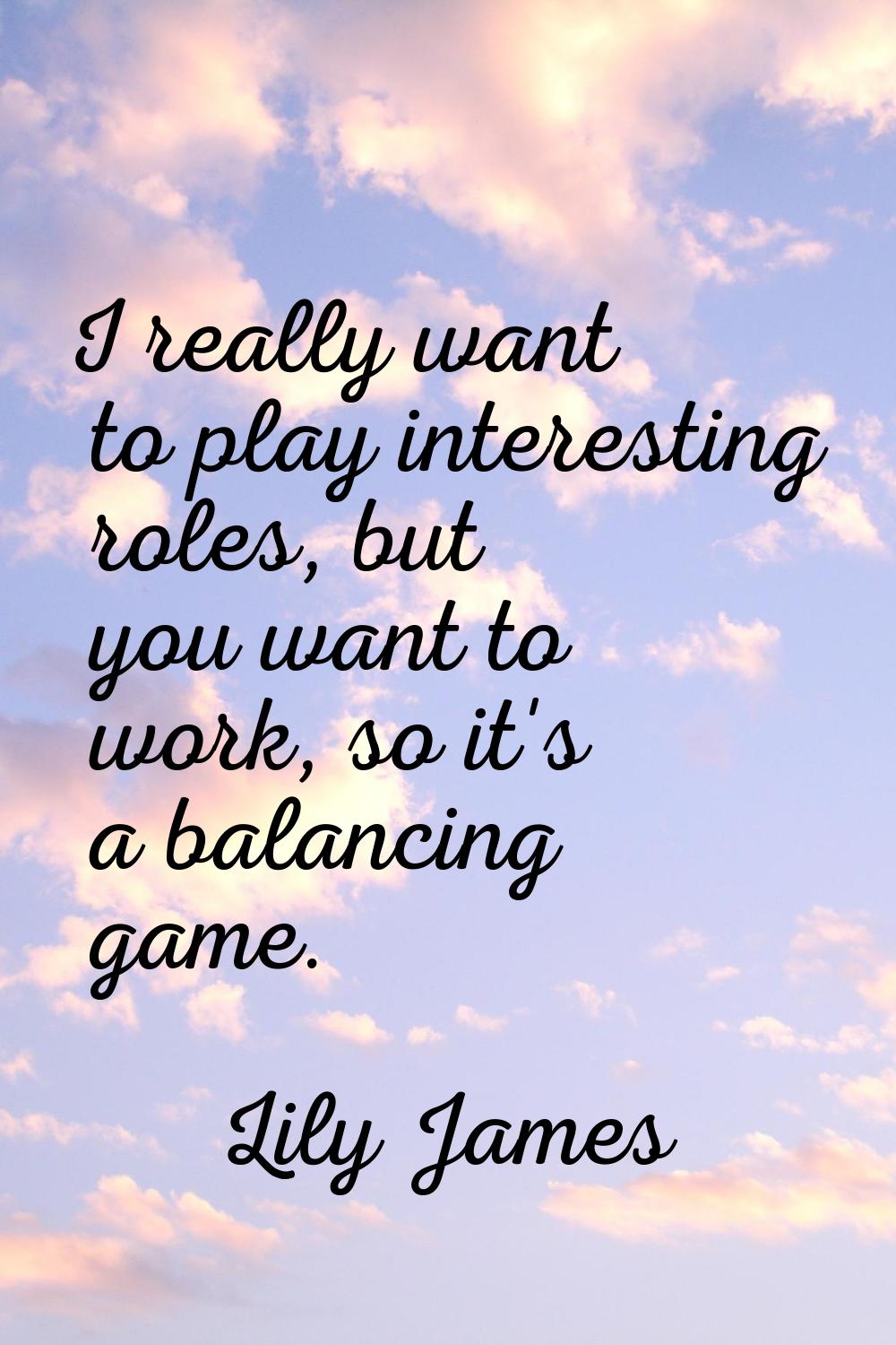 I really want to play interesting roles, but you want to work, so it's a balancing game.