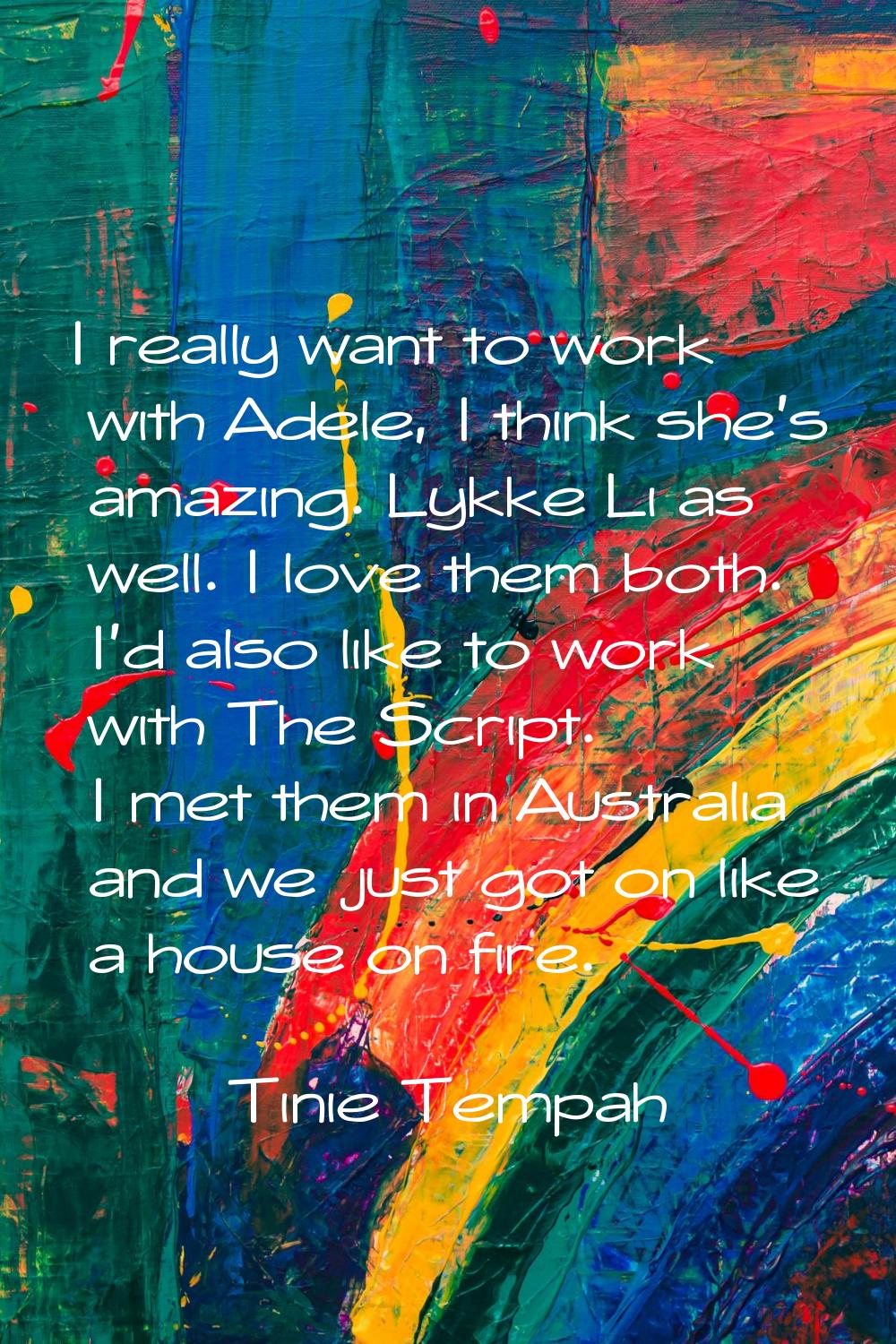 I really want to work with Adele, I think she's amazing. Lykke Li as well. I love them both. I'd al