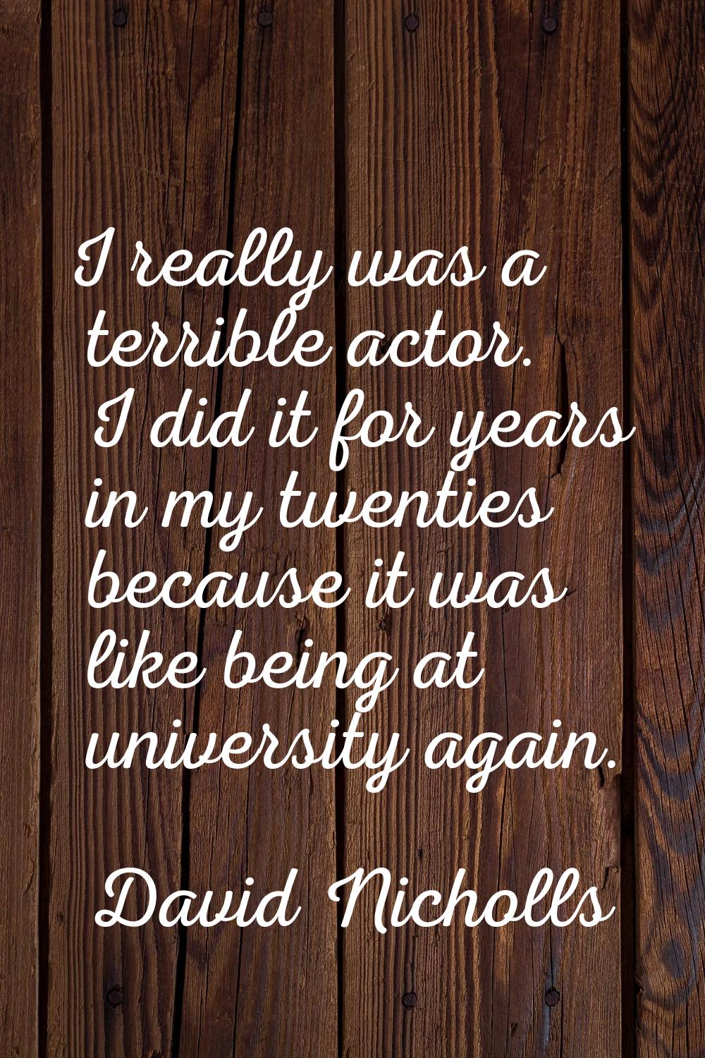 I really was a terrible actor. I did it for years in my twenties because it was like being at unive