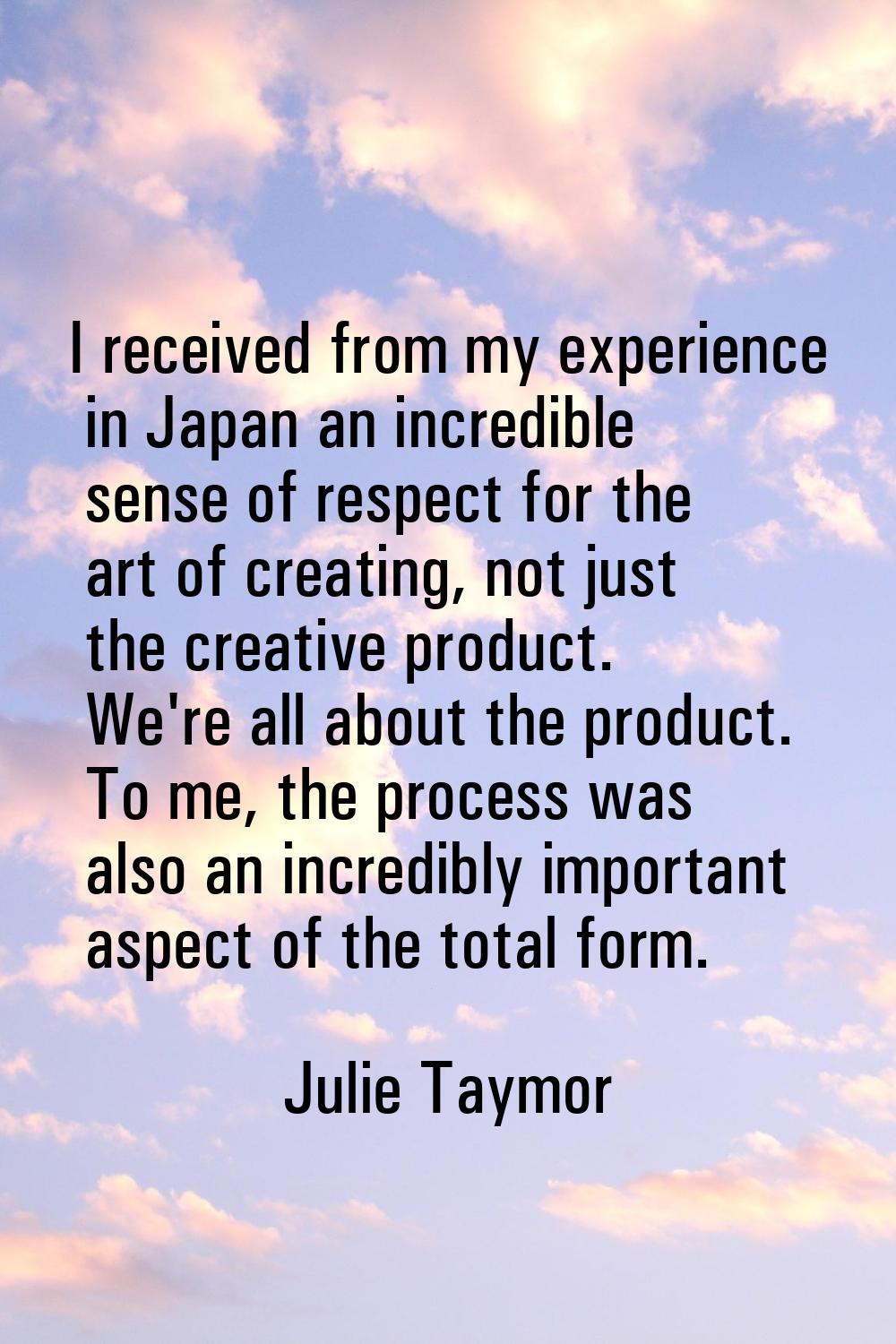 I received from my experience in Japan an incredible sense of respect for the art of creating, not 