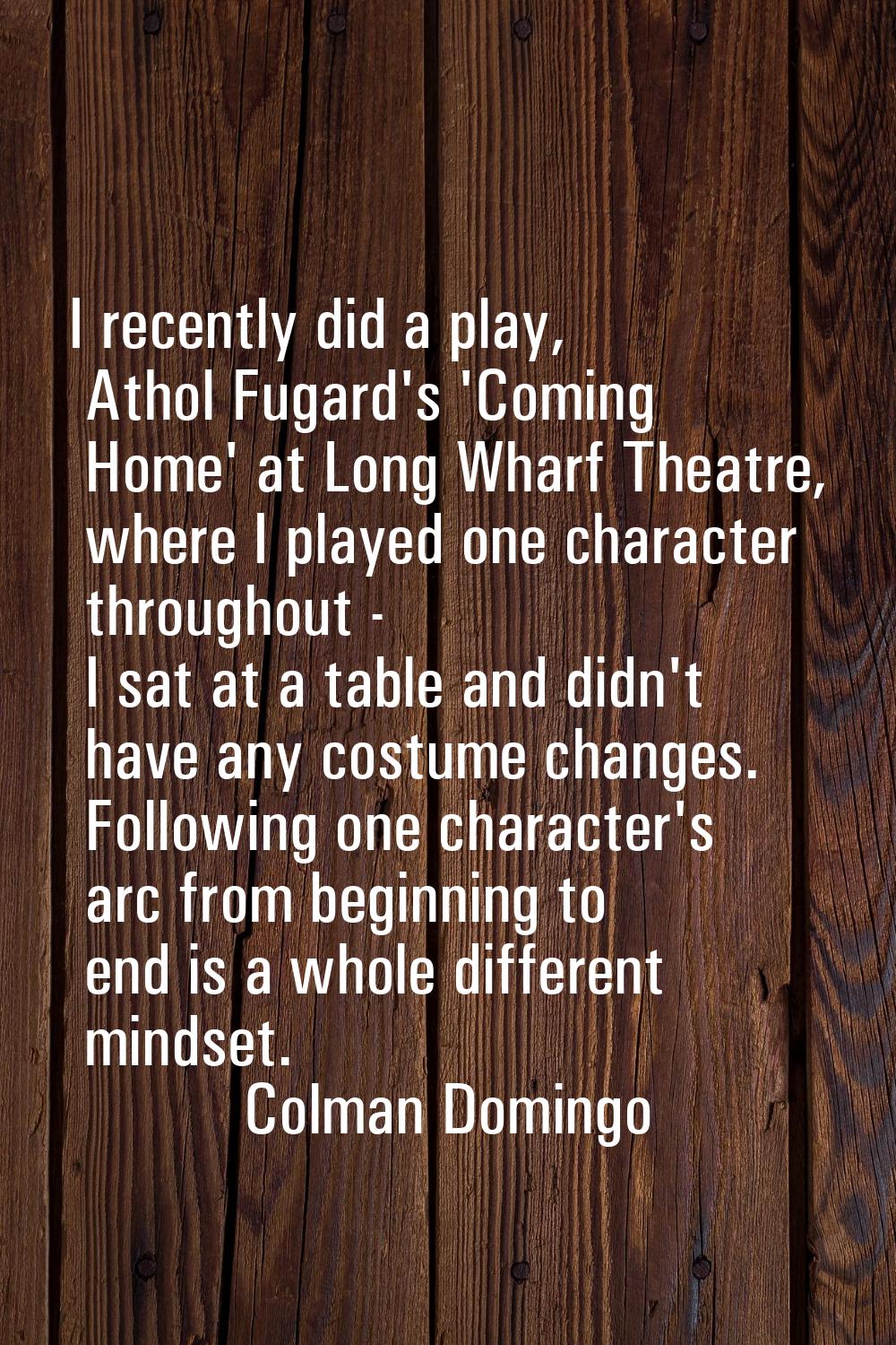I recently did a play, Athol Fugard's 'Coming Home' at Long Wharf Theatre, where I played one chara