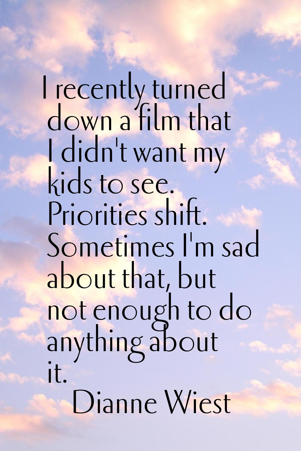 I recently turned down a film that I didn't want my kids to see. Priorities shift. Sometimes I'm sa