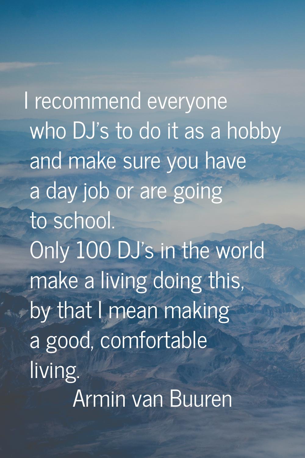 I recommend everyone who DJ's to do it as a hobby and make sure you have a day job or are going to 