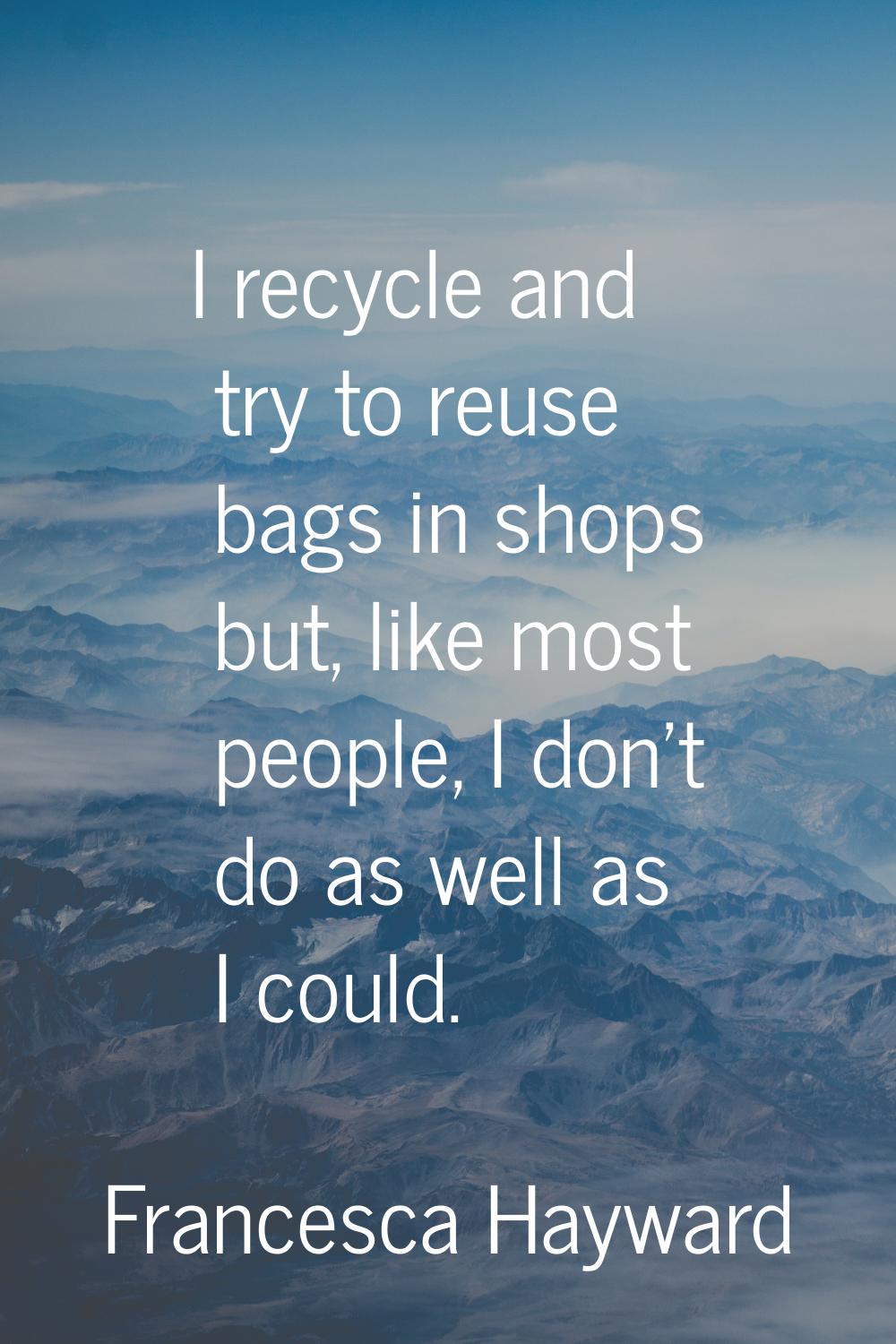 I recycle and try to reuse bags in shops but, like most people, I don't do as well as I could.