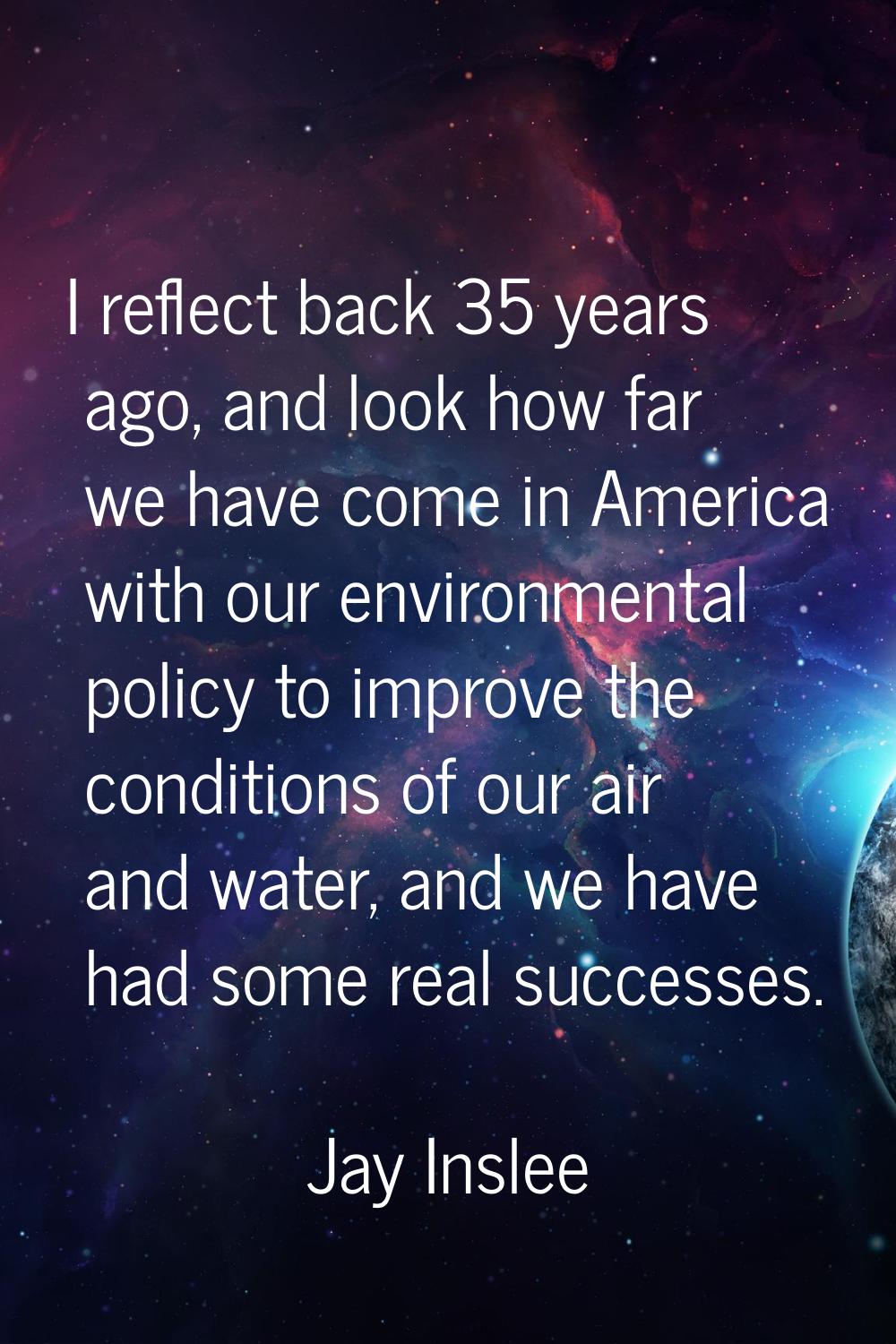 I reflect back 35 years ago, and look how far we have come in America with our environmental policy