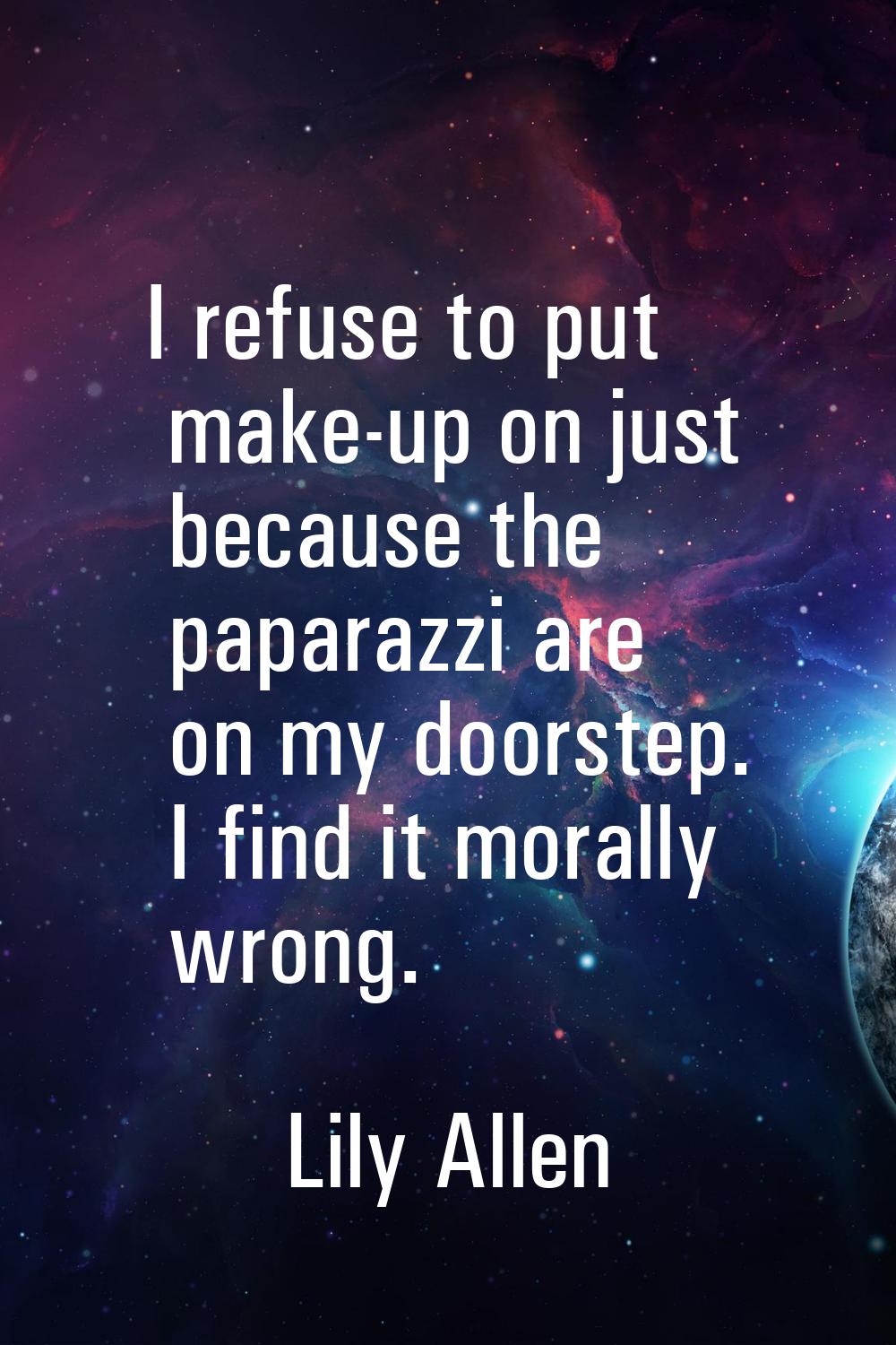 I refuse to put make-up on just because the paparazzi are on my doorstep. I find it morally wrong.