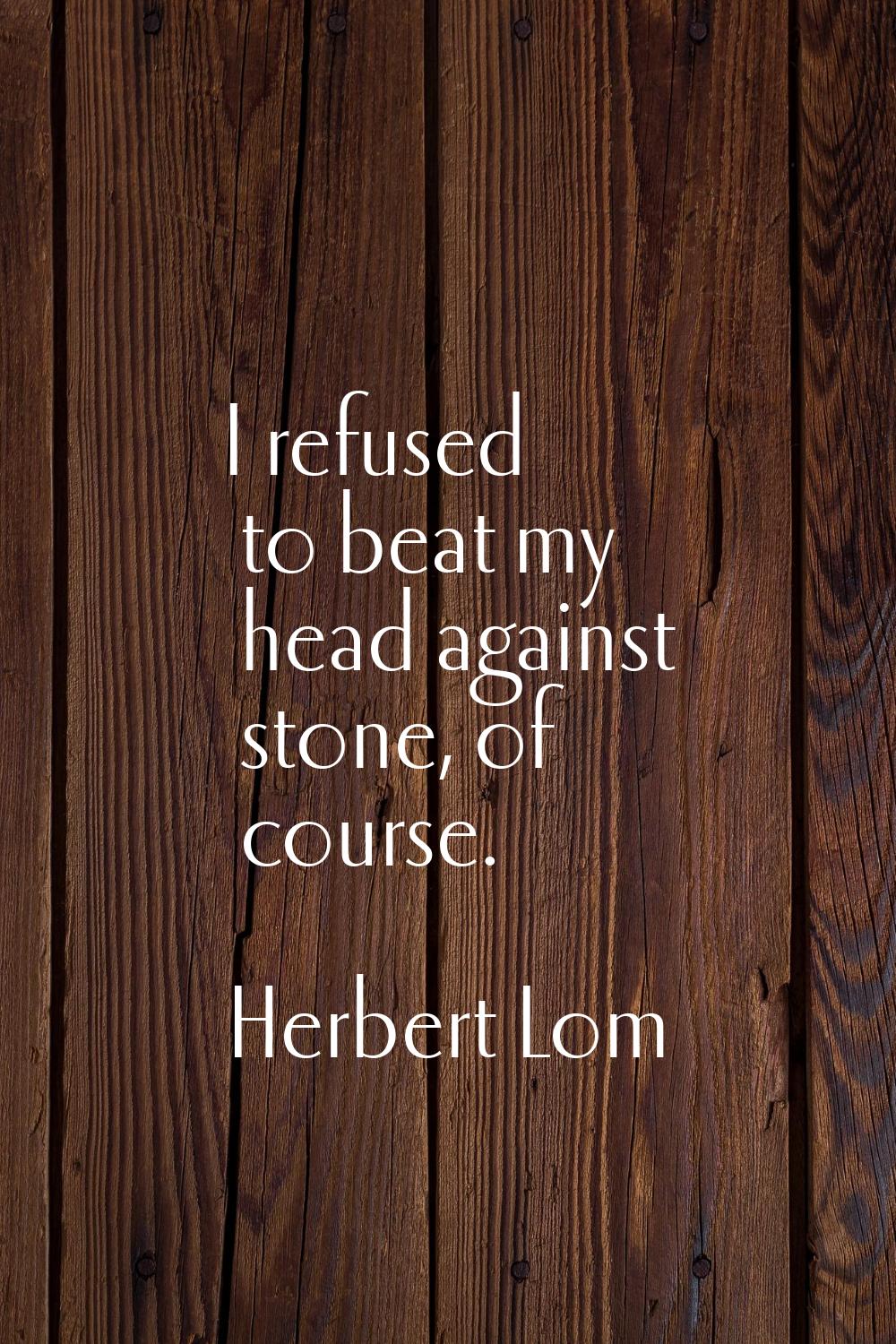 I refused to beat my head against stone, of course.