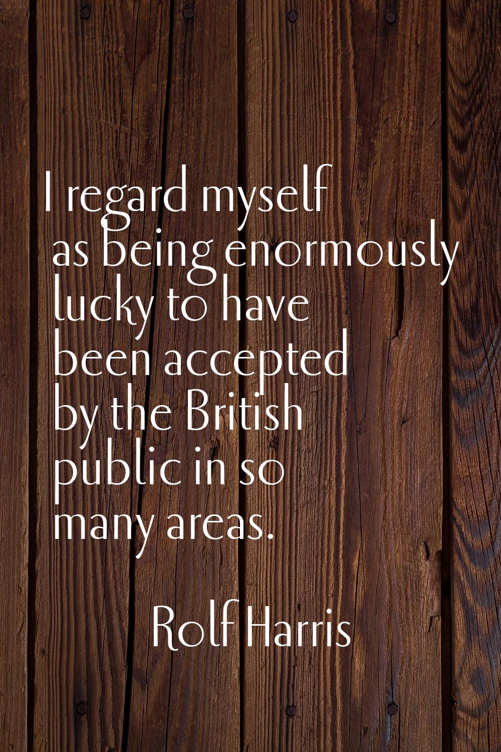 I regard myself as being enormously lucky to have been accepted by the British public in so many ar