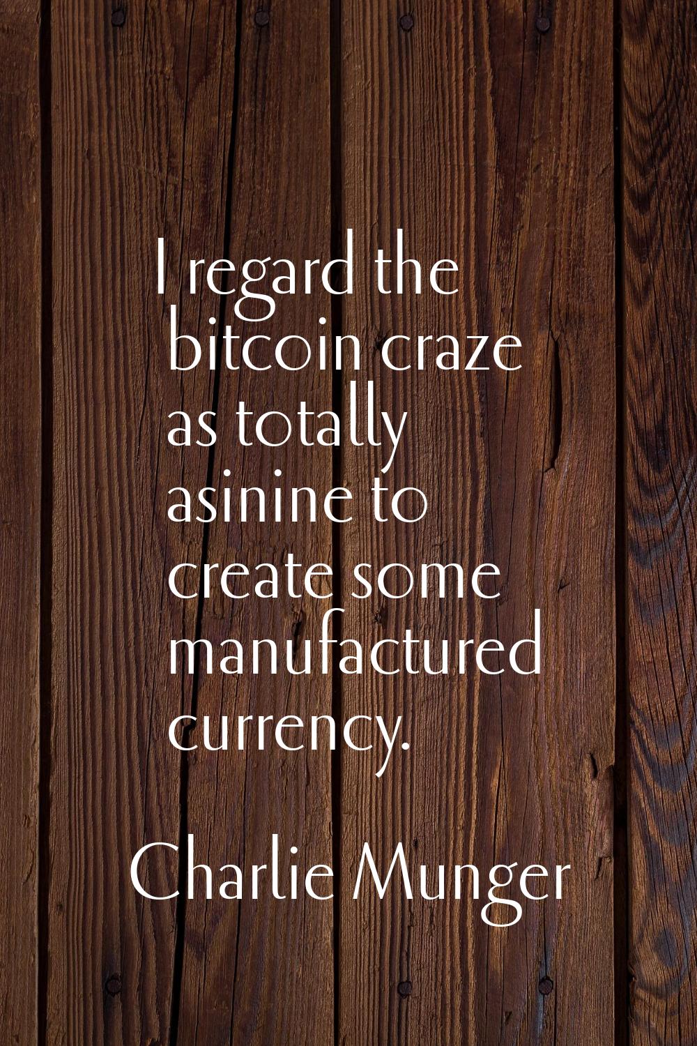 I regard the bitcoin craze as totally asinine to create some manufactured currency.