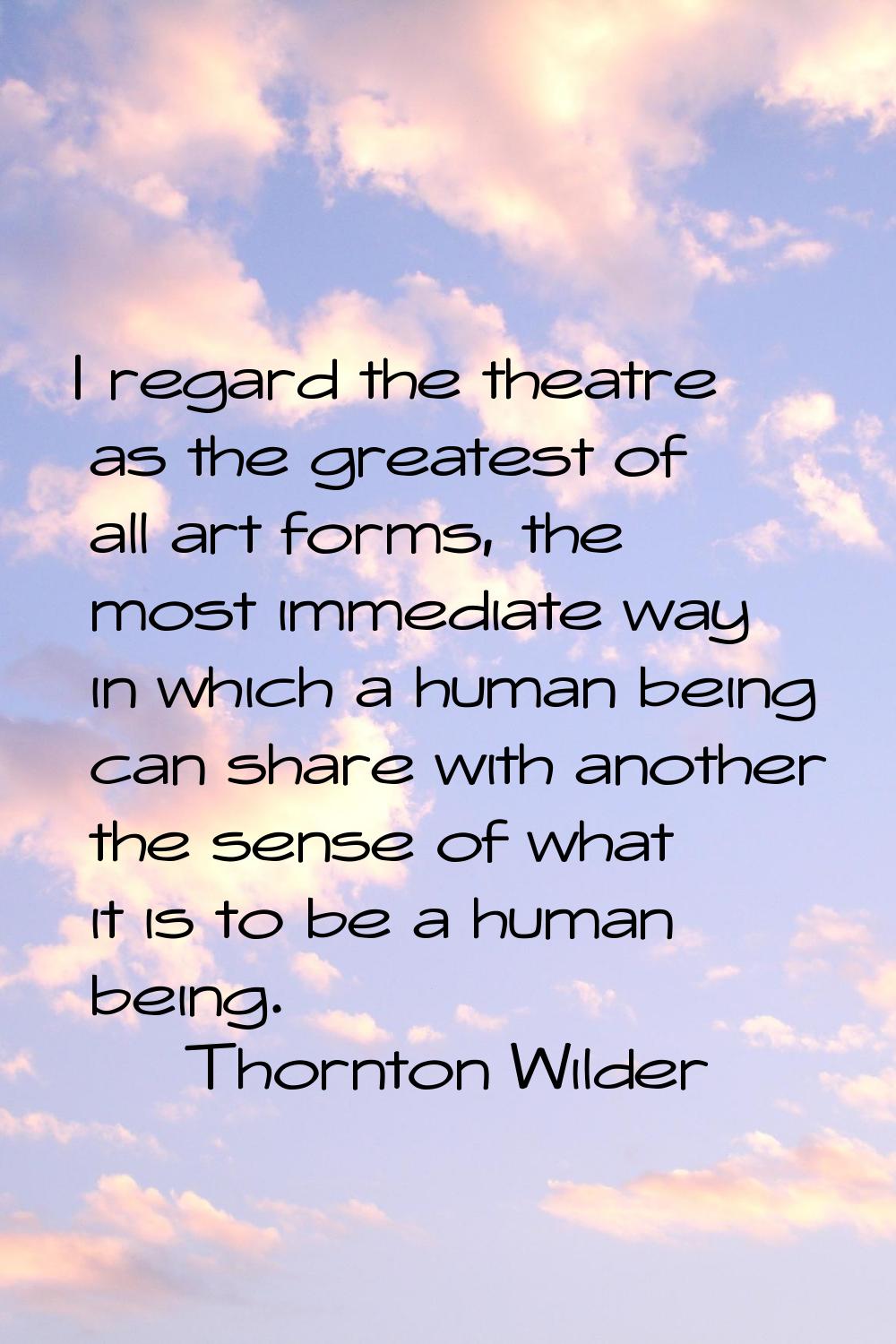 I regard the theatre as the greatest of all art forms, the most immediate way in which a human bein