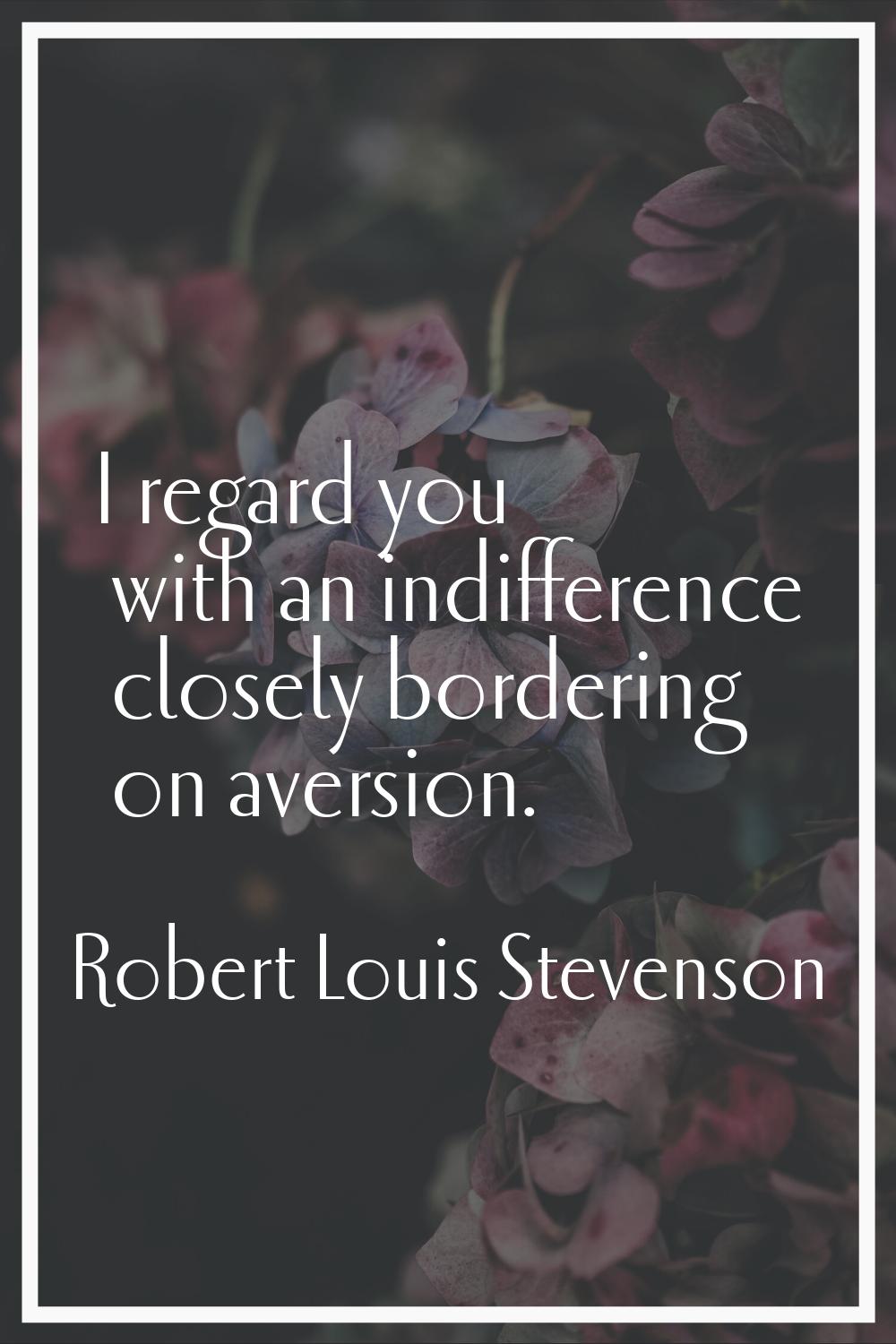 I regard you with an indifference closely bordering on aversion.