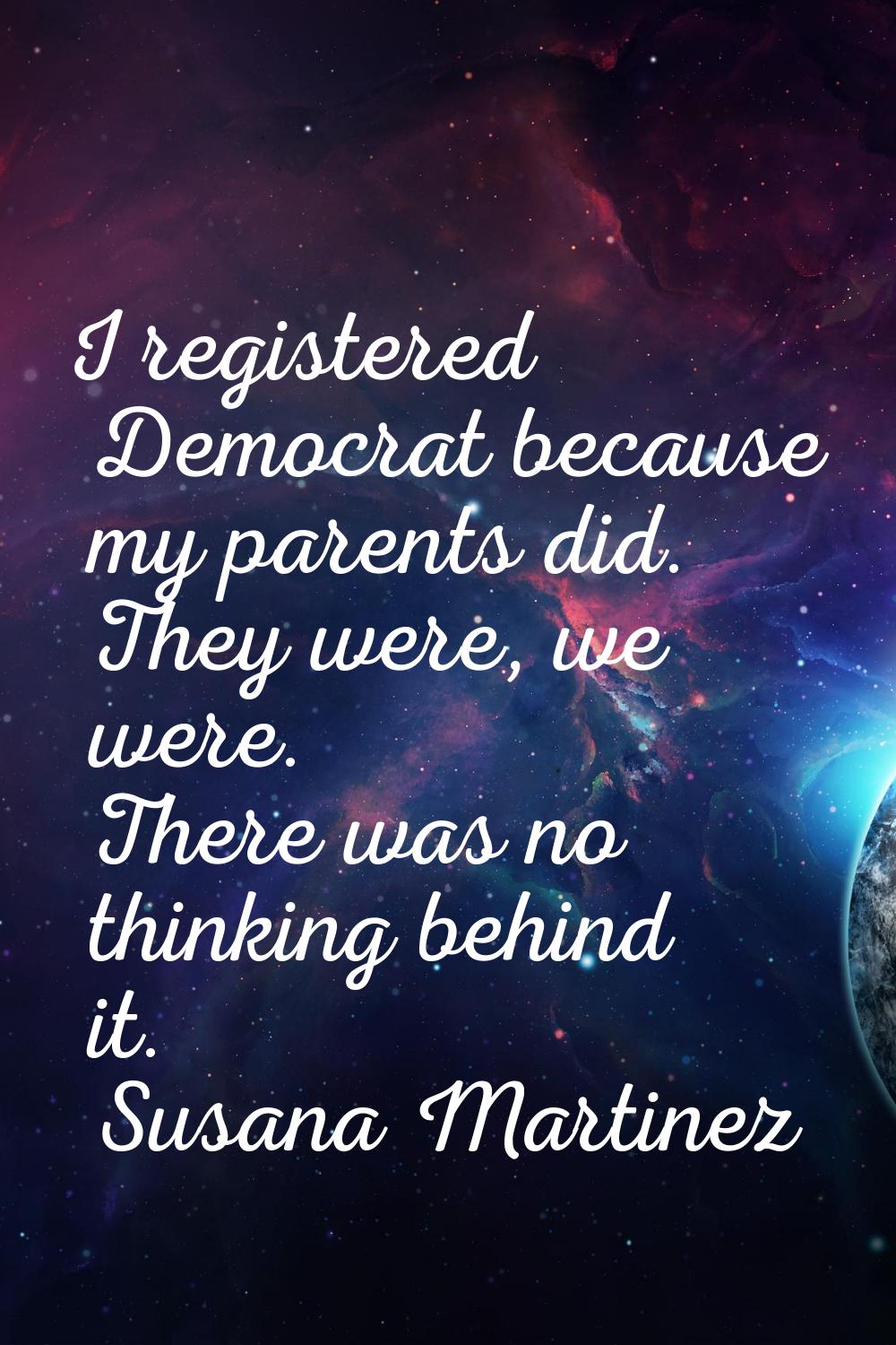 I registered Democrat because my parents did. They were, we were. There was no thinking behind it.