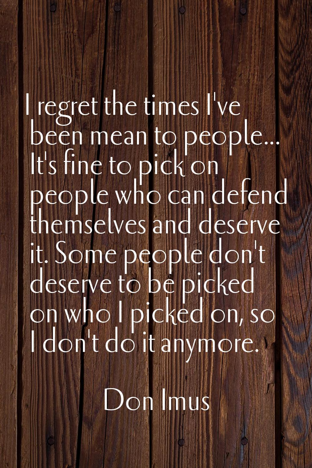 I regret the times I've been mean to people... It's fine to pick on people who can defend themselve