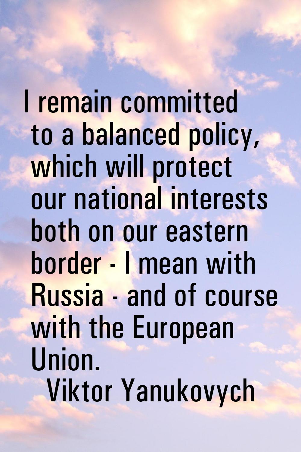 I remain committed to a balanced policy, which will protect our national interests both on our east