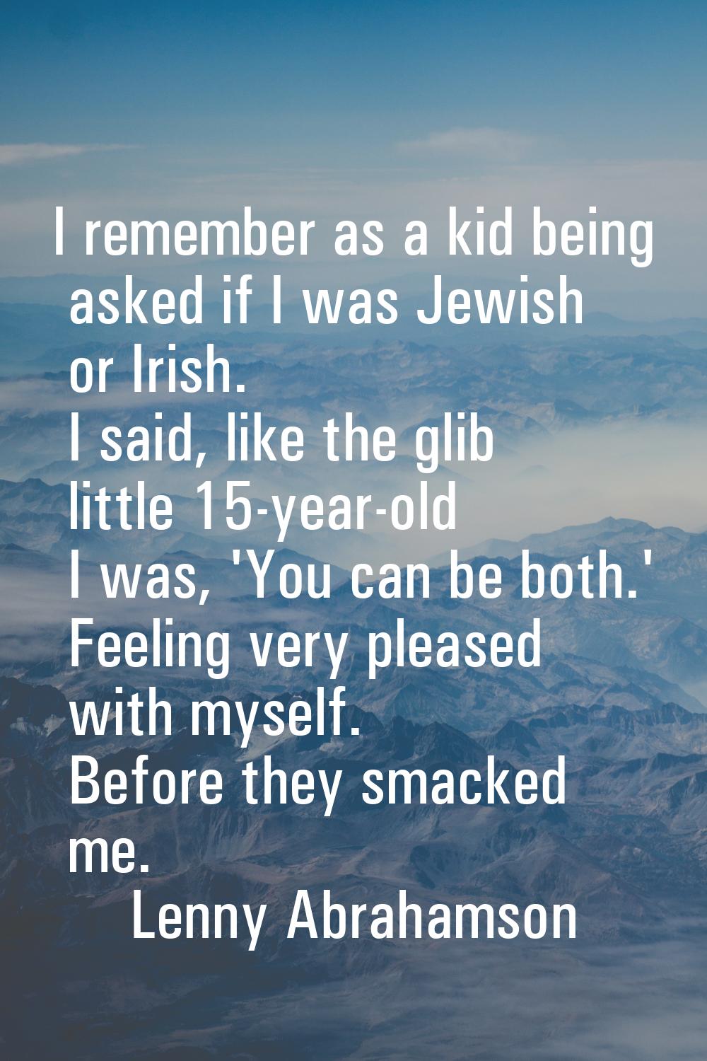 I remember as a kid being asked if I was Jewish or Irish. I said, like the glib little 15-year-old 