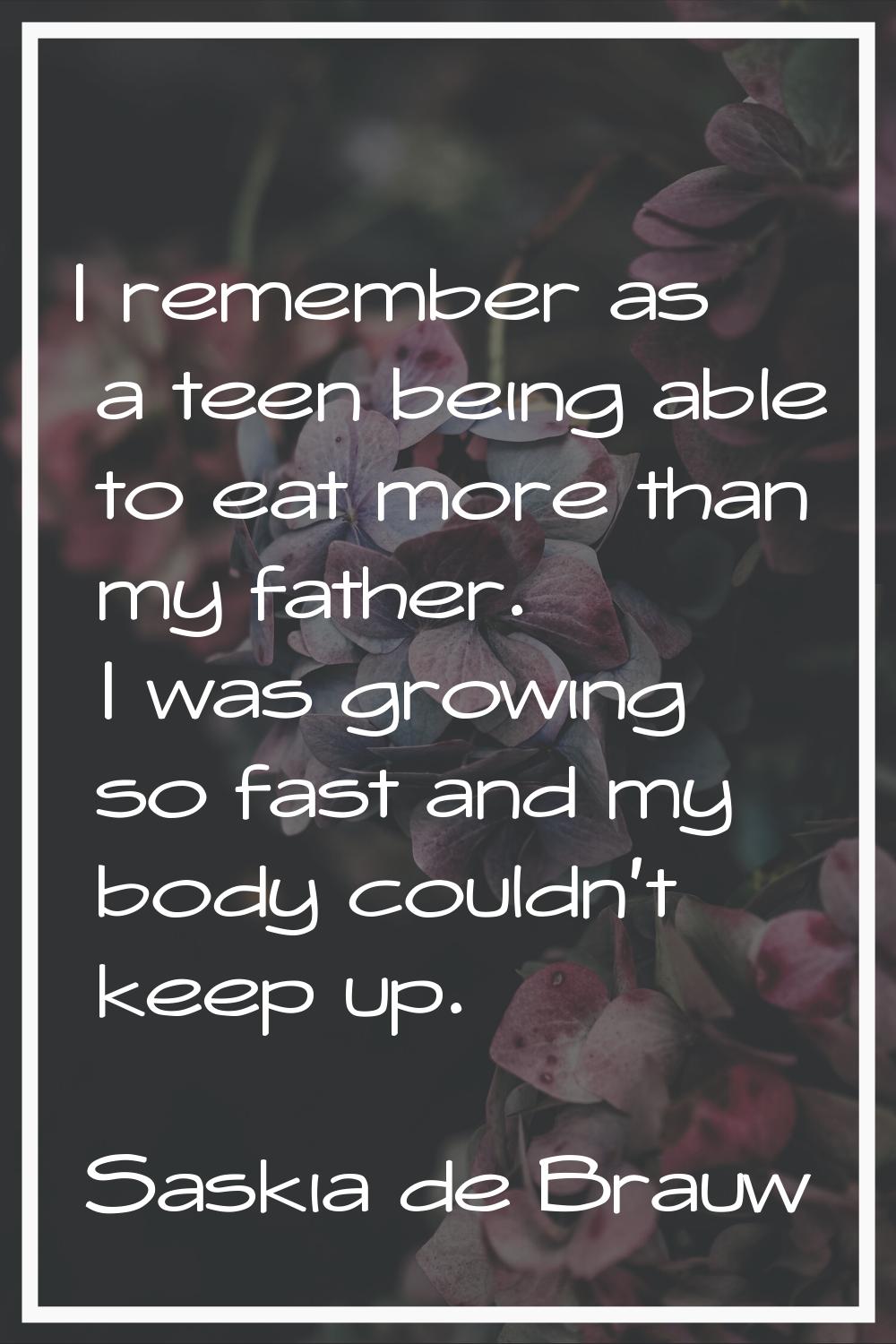 I remember as a teen being able to eat more than my father. I was growing so fast and my body could