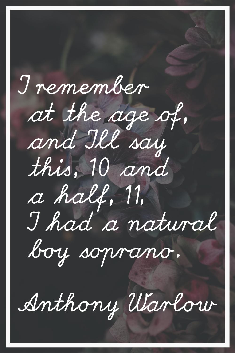 I remember at the age of, and I'll say this, 10 and a half, 11, I had a natural boy soprano.