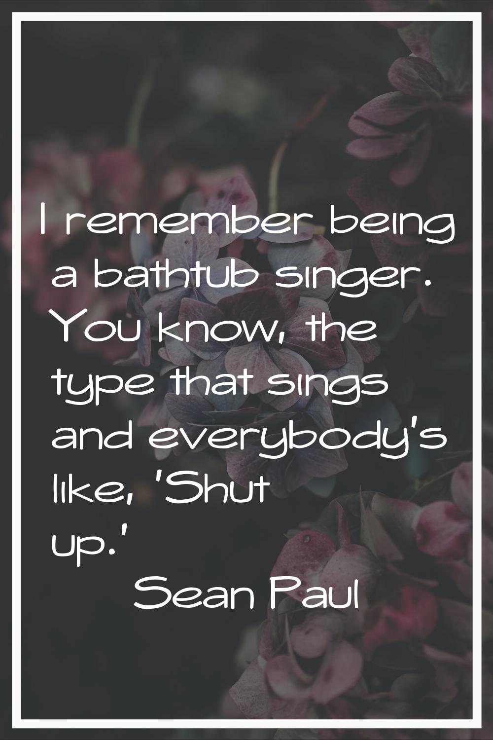 I remember being a bathtub singer. You know, the type that sings and everybody's like, 'Shut up.'