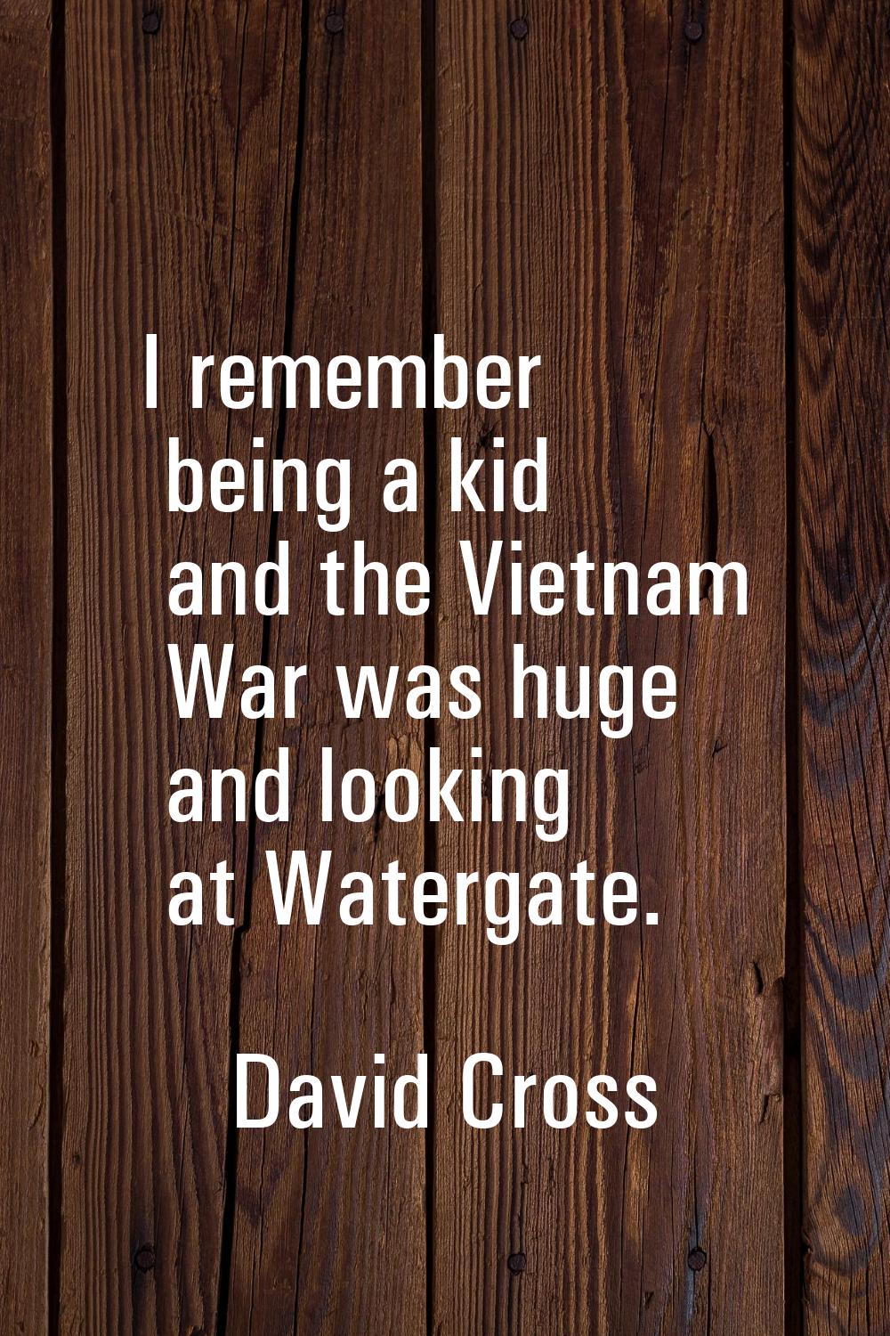 I remember being a kid and the Vietnam War was huge and looking at Watergate.
